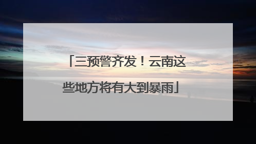 三预警齐发！云南这些地方将有大到暴雨