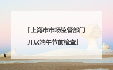 上海市市场监管部门开展端午节前检查