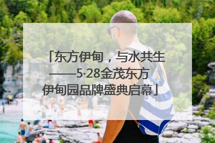 东方伊甸，与水共生——5·28金茂东方伊甸园品牌盛典启幕