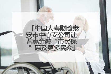 中国人寿财险泰安市中心支公司让普惠金融“市民保”惠及更多民众