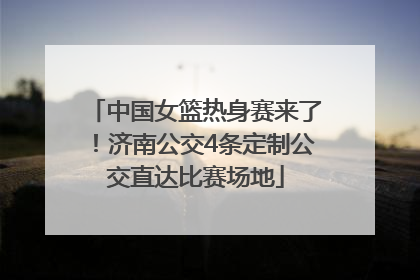 中国女篮热身赛来了！济南公交4条定制公交直达比赛场地
