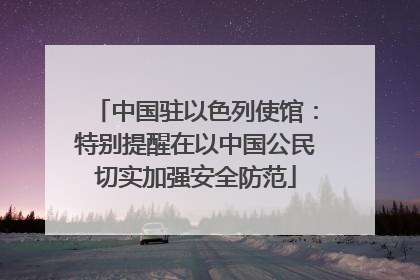 中国驻以色列使馆：特别提醒在以中国公民切实加强安全防范