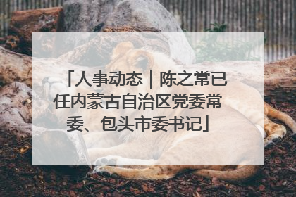 人事动态｜陈之常已任内蒙古自治区党委常委、包头市委书记