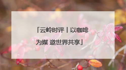 云岭时评丨以咖啡为媒 邀世界共享