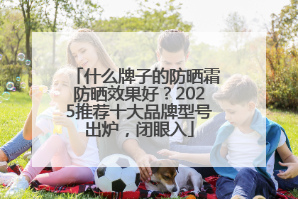 什么牌子的防晒霜防晒效果好？2025推荐十大品牌型号出炉，闭眼入