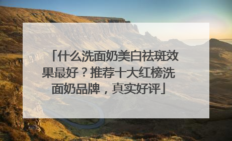 什么洗面奶美白祛斑效果最好？推荐十大红榜洗面奶品牌，真实好评