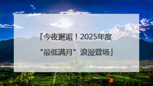 今夜邂逅！2025年度“最低满月”浪漫登场