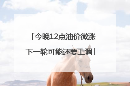 今晚12点油价微涨 下一轮可能还要上调