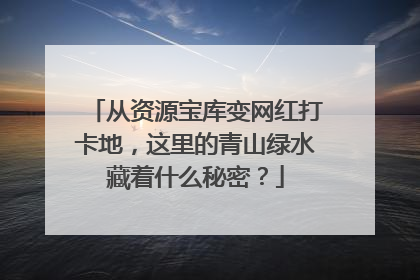 从资源宝库变网红打卡地，这里的青山绿水藏着什么秘密？