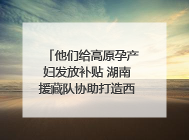 他们给高原孕产妇发放补贴 湖南援藏队协助打造西藏首家高原产儿协同中心
