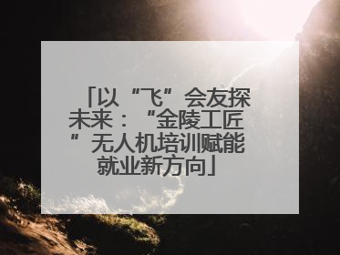 以“飞”会友探未来：“金陵工匠”无人机培训赋能就业新方向