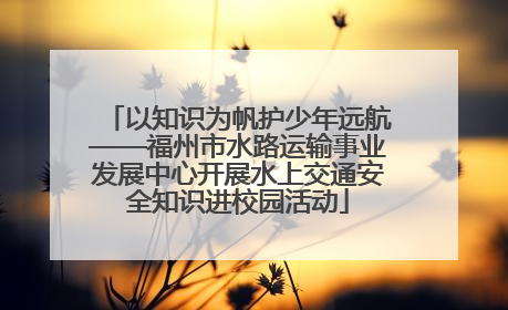 以知识为帆护少年远航——福州市水路运输事业发展中心开展水上交通安全知识进校园活动