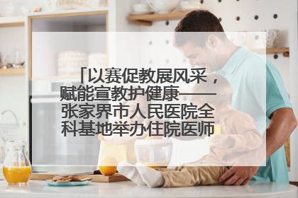 以赛促教展风采，赋能宣教护健康——张家界市人民医院全科基地举办住院医师健康宣教比赛