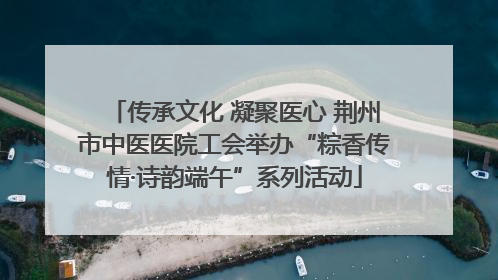 传承文化 凝聚医心 荆州市中医医院工会举办“粽香传情·诗韵端午”系列活动
