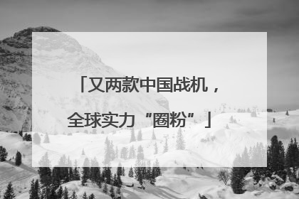 又两款中国战机，全球实力“圈粉”