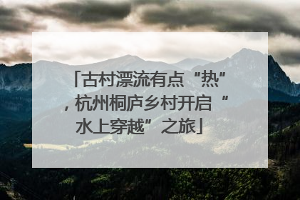 古村漂流有点“热”，杭州桐庐乡村开启“水上穿越”之旅