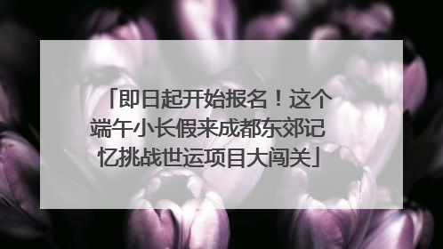 即日起开始报名！这个端午小长假来成都东郊记忆挑战世运项目大闯关