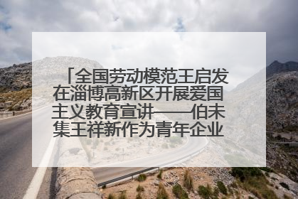 全国劳动模范王启发在淄博高新区开展爱国主义教育宣讲——伯未集王祥新作为青年企业家代表作主题演讲