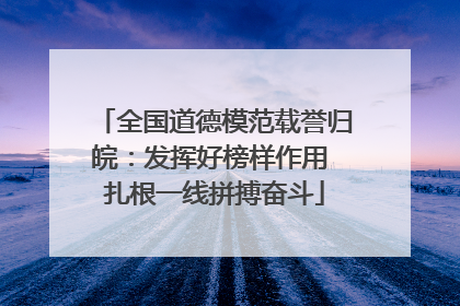 全国道德模范载誉归皖：发挥好榜样作用 扎根一线拼搏奋斗