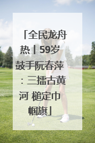 全民龙舟热丨59岁鼓手阮春萍：三擂古黄河 槌定巾帼旗