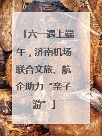 六一遇上端午，济南机场联合文旅、航企助力“亲子游”