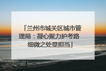 兰州市城关区城市管理局：凝心聚力护考路 细微之处显担当