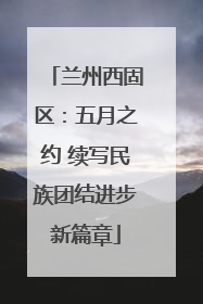 兰州西固区：五月之约 续写民族团结进步新篇章