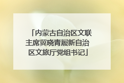 内蒙古自治区文联主席冀晓青履新自治区文旅厅党组书记