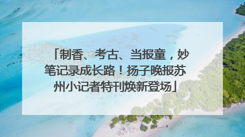 制香、考古、当报童，妙笔记录成长路！扬子晚报苏州小记者特刊焕新登场