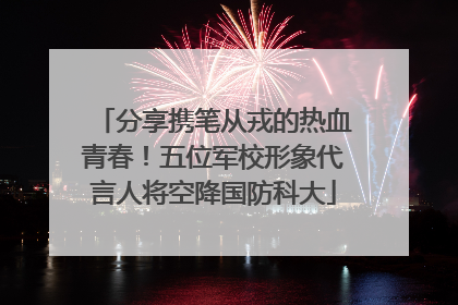 分享携笔从戎的热血青春！五位军校形象代言人将空降国防科大