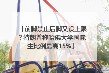 前脚禁止后脚又设上限？特朗普称哈佛大学国际生比例最高15%