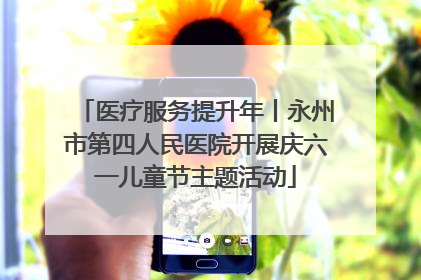 医疗服务提升年丨永州市第四人民医院开展庆六一儿童节主题活动