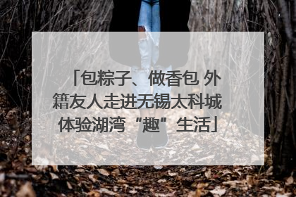 包粽子、做香包 外籍友人走进无锡太科城体验湖湾“趣”生活