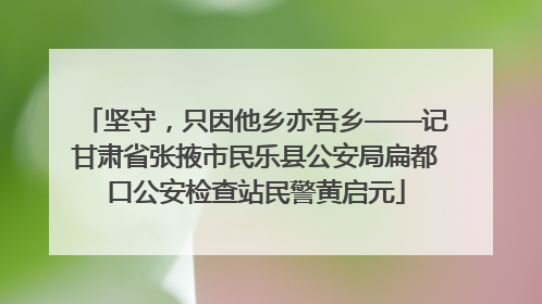 坚守，只因他乡亦吾乡——记甘肃省张掖市民乐县公安局扁都口公安检查站民警黄启元