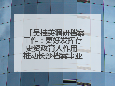 吴桂英调研档案工作：更好发挥存史资政育人作用 推动长沙档案事业高质量发展