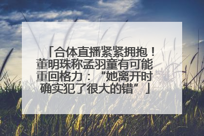 合体直播紧紧拥抱！董明珠称孟羽童有可能重回格力：“她离开时确实犯了很大的错”