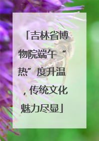 吉林省博物院端午“热”度升温，传统文化魅力尽显