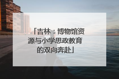 吉林：博物馆资源与小学思政教育的双向奔赴