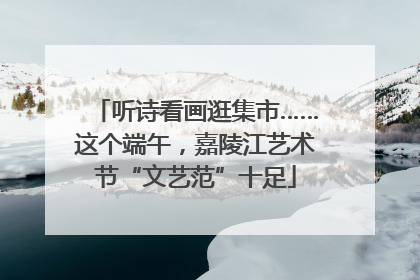 听诗看画逛集市……这个端午，嘉陵江艺术节“文艺范”十足