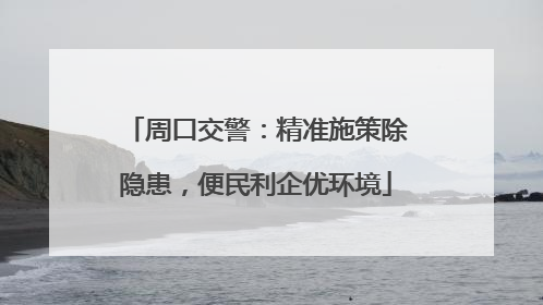 周口交警：精准施策除隐患，便民利企优环境