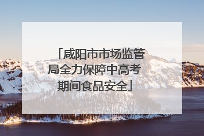 咸阳市市场监管局全力保障中高考期间食品安全
