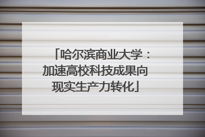 哈尔滨商业大学：加速高校科技成果向现实生产力转化