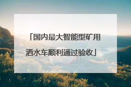国内最大智能型矿用洒水车顺利通过验收