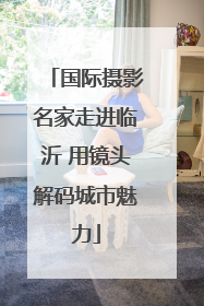 国际摄影名家走进临沂 用镜头解码城市魅力