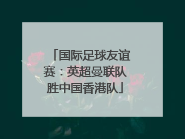 国际足球友谊赛：英超曼联队胜中国香港队