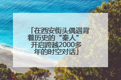 在西安街头偶遇背着历史的“秦人” 开启跨越2000多年的时空对话