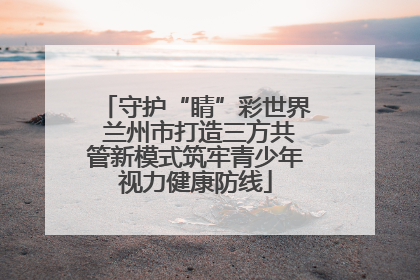 守护“睛”彩世界 兰州市打造三方共管新模式筑牢青少年视力健康防线