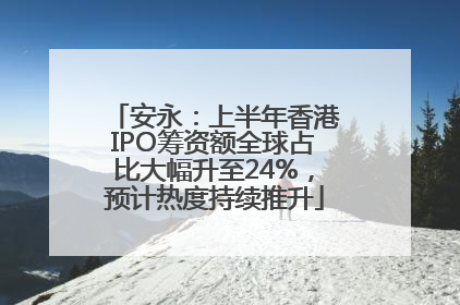 安永：上半年香港IPO筹资额全球占比大幅升至24%，预计热度持续推升