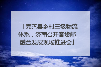 完善县乡村三级物流体系，济南召开客货邮融合发展现场推进会