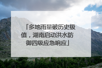 多地雨量破历史极值，湖南启动洪水防御四级应急响应